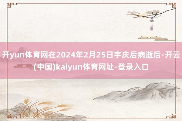 开yun体育网在2024年2月25日宇庆后病逝后-开云(中国)kaiyun体育网址-登录入口