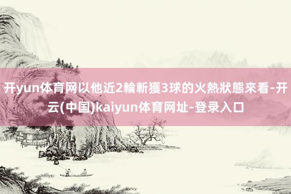 开yun体育网以他近2輪斬獲3球的火熱狀態來看-开云(中国)kaiyun体育网址-登录入口