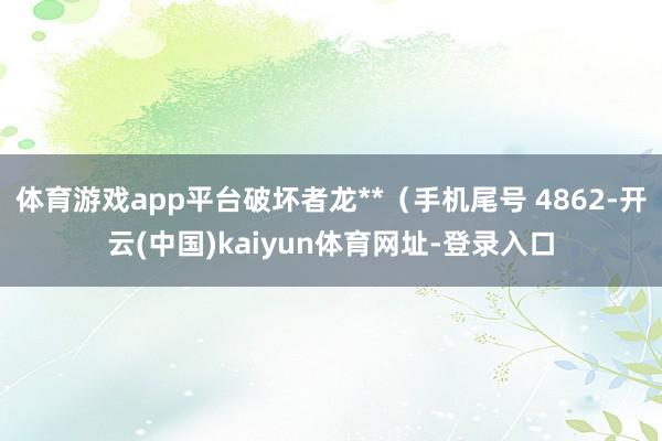 体育游戏app平台破坏者龙**（手机尾号 4862-开云(中国)kaiyun体育网址-登录入口