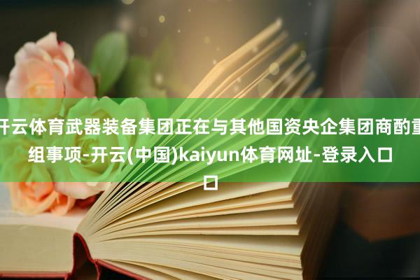 开云体育武器装备集团正在与其他国资央企集团商酌重组事项-开云(中国)kaiyun体育网址-登录入口