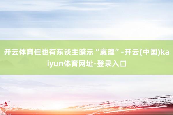 开云体育但也有东谈主暗示“襄理”-开云(中国)kaiyun体育网址-登录入口