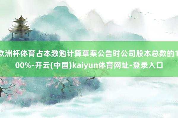 欧洲杯体育占本激勉计算草案公告时公司股本总数的1.00%-开云(中国)kaiyun体育网址-登录入口