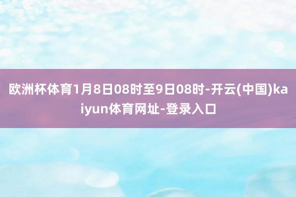 欧洲杯体育1月8日08时至9日08时-开云(中国)kaiyun体育网址-登录入口